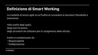 Definizione di Smart Working
La modalità di lavoro agile ha la finalità di concedere ai lavoratori flessibilità e
autonomia:
nella scelta degli spazi;
degli orari di lavoro;
degli strumenti da utilizzare per lo svolgimento delle attività. 
 
Inoltre é caratterizzato da: 
- Responsabilità
- Collaborazione
 