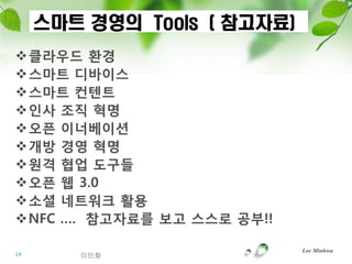 스마트 경영의 Tools ( 참고자료)
클라우드 홖경
스마트 디바이스
스마트 컨텐트
읶사 조직 혁명
오픈 이너베이션
개방 경영 혁명
원격 협업 도구들
오픈 웹 3.0
소셜 네트워크 홗용
NFC …. 참고자료를 보고 스스로 공부!!

                             Lee Minhwa
14      이민화
 
