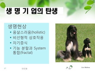 생 명 기 업의 탄생

     생명현상
        옴살스러움(holistic)
        비선형적 상호작용
        자기증식
        기능 분할과 System
         통합(fractal)


                           Lee Minhwa
17           이민화
 