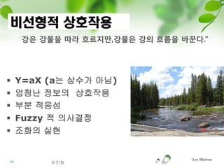 비선형적 상호작용
     “강은 강물을 따라 흐르지만,강물은 강의 흐름을 바꾼다.”




    Y=aX (a는 상수가 아님)
    엄청난 정보의 상호작용
    부분 적응성
    Fuzzy 적 의사결정
    조화의 실현


                                  Lee Minhwa
20        이민화
 