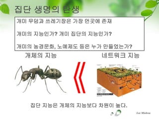 집단 생명의 탄생
개미 무덤과 쓰레기장은 가장 먼곳에 존재

개미의 지능인가? 개미 집단의 지능인가?

개미의 농경문화, 노예제도 등은 누가 만들었는가?
 개체의 지능            네트워크 지능




   집단 지능은 개체의 지능보다 차원이 높다.
                              Lee Minhwa
 