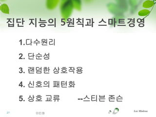 집단 지능의 5원칙과 스마트경영

     1.다수원리
     2. 단순성
     3. 랜덤한 상호작용
     4. 신호의 패턴화
     5. 상호 교류     --스티븐 존슨
                             Lee Minhwa
27      이민화
 