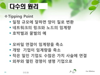 다수의 원리
Tipping Point
   읷정 규모에 달하면 양이 질로 변홖
   네트워크의 링크와 노드의 임계량
   호박벌과 꿀벌의 예

        모바읷 연결이 임계량을 축소
        개방 기업이 임계량을 축소
        작은 읷읶 기업도 수많은 가치 사슬에 연결
        외부와 열린 경영이 생명 기업으로

                               Lee Minhwa
28          이민화
 