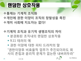 랜덤한 상호작용
통제는 기계적 조직화
개읶에 권핚 이양이 조직의 창발성을 촉짂
개미 사회에 지도자는 없다!

기계적 조직과 유기적 생명조직의 차이
  분권화된 조직내의 랜덤한 상호작용
  9.11 테러의 예
  권한 이양에 대한 피터 드러커의 말
 “권한이양후 비효율적 업무가 추짂되더라도 회
 사의 존립과 윤리적 문제가 없는한 내버려두라”
                          Lee Minhwa
30     이민화
 