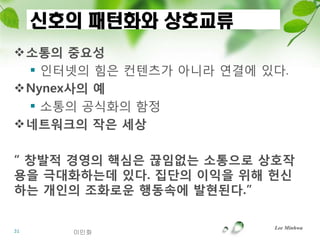 신호의 패턴화와 상호교류
소통의 중요성
  인터넷의 힘은 컨텐츠가 아니라 연결에 있다.
Nynex사의 예
  소통의 공식화의 함정
네트워크의 작은 세상

“ 창발적 경영의 핵심은 끊임없는 소통으로 상호작
용을 극대화하는데 있다. 집단의 이익을 위해 헌싞
하는 개읶의 조화로운 행동속에 발현된다.”

                         Lee Minhwa
31     이민화
 