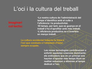L’oci i la cultura del treball
•La nostra cultura de l’administració del
temps s’identifica amb el culte a
l’eficiència i la productivitat.
•El temps, per tant, que es guanya en el
treball s’ha d’aprofitar amb més treball.
•L’eficiència productiva no s’inverteix
en menys treball.
Imaginari
col·lectiu:
La cultura occidental fomenta la fòbia a
l’oci que condueix a l’obsessió d’estar
sempre ocupats.
Les noves tecnologies contribueixen a
enfortir aquestes creences dominants:
els ordinadors que en un principi ens
haurien d’aportar més temps lliure en
realitat redueixen o eliminen el temps
dedicat a l’oci.
 