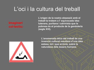L’oci i la cultura del treball
L’origen de la nostra obsessió amb el
treball la trobem a l' equivocada idea
luterana, puritana i calvinista que la
pobresa és el producte de la ganduleria
(segle XVI).
Imaginari
col·lectiu:
L’anomenada ètica del treball és una
invenció cultural resultant d’una idea
estesa, tot i que errònia, sobre la
naturalesa dels éssers humans.
 
