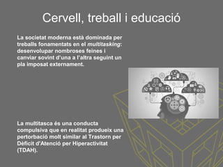 Cervell, treball i educació
La multitasca és una conducta
compulsiva que en realitat produeix una
pertorbació molt similar al Trastorn per
Dèficit d'Atenció per Hiperactivitat
(TDAH).
La societat moderna està dominada per
treballs fonamentats en el multitasking:
desenvolupar nombroses feines i
canviar sovint d’una a l’altra seguint un
pla imposat externament.
 