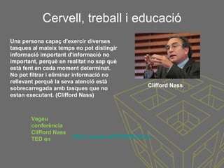 Cervell, treball i educació
Una persona capaç d'exercir diverses
tasques al mateix temps no pot distingir
informació important d'informació no
important, perquè en realitat no sap què
està fent en cada moment determinat.
No pot filtrar i eliminar informació no
rellevant perquè la seva atenció està
sobrecarregada amb tasques que no
estan executant. (Clifford Nass)
Clifford Nass
https://youtu.be/PriSFBu5CLs
Vegeu
conferència
Clifford Nass
TED en
 