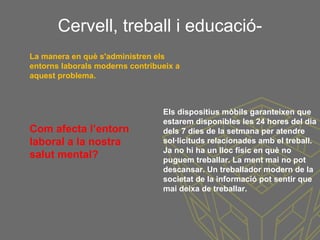 Cervell, treball i educació-
Els dispositius mòbils garanteixen que
estarem disponibles les 24 hores del dia
dels 7 dies de la setmana per atendre
sol·licituds relacionades amb el treball.
Ja no hi ha un lloc físic en què no
puguem treballar. La ment mai no pot
descansar. Un treballador modern de la
societat de la informació pot sentir que
mai deixa de treballar.
La manera en què s'administren els
entorns laborals moderns contribueix a
aquest problema.
Com afecta l’entorn
laboral a la nostra
salut mental?
 