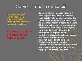 Cervell, treball i educació
Entorn educatiu: el
problema de les
extraescolars
Quan els nens comencen l'escola (i
cada vegada més, abans d'iniciar la
seva escolaritat), els pares omplen les
seves vides amb una inacabable sèrie
d'activitats: esports, classes de música
d'iniciació primerenca, escola de xinès
amb immersió en llengua estrangera,
campaments d'estiu, tasques de
voluntariat en organitzacions
caritatives, classes d'equitació, teatre,
preparació per olimpíades
matemàtiques i tallers de ciències.
Certa classe de pares sembla
experimentar un temor extens i profund
que els seus fills puguin disposar de
temps per no fer res i ser nens.
La manera en què
s'administren els
entorns educatius
també poden contribuir
a aquest problema.
 