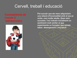Cervell, treball i educació
Conseqüència de
l’excés d
´extraescolars
Pot succeir que els nens adquireixin
una relació d'incomoditat amb el seu jo
ociós, com molts adults. Quan això
succeeix, l'oci indueix inicialment un
sentiment molt similar al que
experimenta un fumador que anhela
tabac: desesperació i inquietud.
 