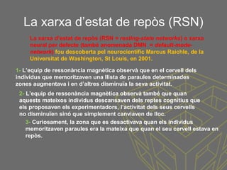 La xarxa d’estat de repòs (RSN)
1- L’equip de ressonància magnètica observà que en el cervell dels
individus que memoritzaven una llista de paraules determinades
zones augmentava i en d’altres disminuïa la seva activitat.
2- L’equip de ressonància magnètica observà també que quan
aquests mateixos individus descansaven dels reptes cognitius que
els proposaven els experimentadors, l’activitat dels seus cervells
no disminuïen sinó que simplement canviaven de lloc.
3- Curiosament, la zona que es desactivava quan els individus
memoritzaven paraules era la mateixa que quan el seu cervell estava en
repòs.
La xarxa d’estat de repòs (RSN = resting-state networks) o xarxa
neural per defecte (també anomenada DMN = default-mode-
network) fou descoberta pel neurocientífic Marcus Raichle, de la
Universitat de Washington, St Louis, en 2001.
 