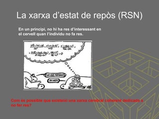 La xarxa d’estat de repòs (RSN)
Com és possible que existeixi una xarxa cerebral coherent dedicada a
no fer res?
En un principi, no hi ha res d’interessant en
el cervell quan l’individu no fa res.
 