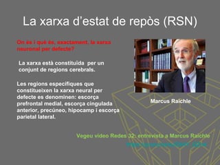 La xarxa d’estat de repòs (RSN)
Les regions específiques que
constitueixen la xarxa neural per
defecte es denominen: escorça
prefrontal medial, escorça cingulada
anterior, precúneo, hipocamp i escorça
parietal lateral.
On és i què és, exactament, la xarxa
neuronal per defecte?
La xarxa està constituïda per un
conjunt de regions cerebrals.
https://youtu.be/eJE9AY_QZn4
Vegeu vídeo Redes 32: entrevista a Marcus Raichle
Marcus Raichle
 