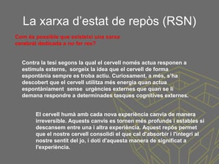 La xarxa d’estat de repòs (RSN)
Com és possible que existeixi una xarxa
cerebral dedicada a no fer res?
Contra la tesi segons la qual el cervell només actua responen a
estímuls externs, sorgeix la idea que el cervell de forma
espontània sempre es troba actiu. Curiosament, a més, s’ha
descobert que el cervell utilitza més energia quan actua
espontàniament sense urgències externes que quan se li
demana respondre a determinades tasques cognitives externes.
El cervell humà amb cada nova experiència canvia de manera
irreversible. Aquests canvis es tornen més profunds i estables si
descansem entre una i altra experiència. Aquest repòs permet
que el nostre cervell consolidi el que cal d'absorbir i l'integri al
nostre sentit del jo, i doti d'aquesta manera de significat a
l'experiència.
 