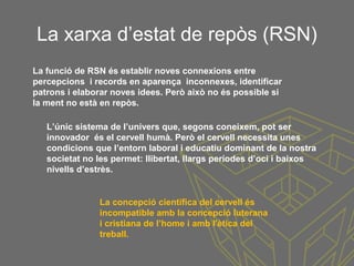 La xarxa d’estat de repòs (RSN)
L’únic sistema de l’univers que, segons coneixem, pot ser
innovador és el cervell humà. Però el cervell necessita unes
condicions que l’entorn laboral i educatiu dominant de la nostra
societat no les permet: llibertat, llargs períodes d’oci i baixos
nivells d’estrès.
La concepció científica del cervell és
incompatible amb la concepció luterana
i cristiana de l’home i amb l'ètica del
treball.
La funció de RSN és establir noves connexions entre
percepcions i records en aparença inconnexes, identificar
patrons i elaborar noves idees. Però això no és possible si
la ment no està en repòs.
 