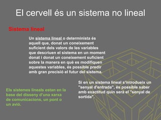 El cervell és un sistema no lineal
Si en un sistema lineal s'introdueix un
"senyal d'entrada", és possible saber
amb exactitud quin serà el "senyal de
sortida".
Un sistema lineal o determinista és
aquell que, donat un coneixement
suficient dels valors de les variables
que descriuen el sistema en un moment
donat i donat un coneixement suficient
sobre la manera en què es modifiquen
aquestes variables, és possible predir
amb gran precisió el futur del sistema.
Sistema lineal
Els sistemes lineals estan en la
base del disseny d’una xarxa
de comunicacions, un pont o
un avió.
 