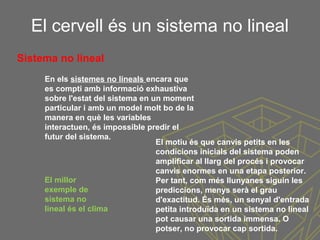 El cervell és un sistema no lineal
En els sistemes no lineals encara que
es compti amb informació exhaustiva
sobre l'estat del sistema en un moment
particular i amb un model molt bo de la
manera en què les variables
interactuen, és impossible predir el
futur del sistema.
El motiu és que canvis petits en les
condicions inicials del sistema poden
amplificar al llarg del procés i provocar
canvis enormes en una etapa posterior.
Per tant, com més llunyanes siguin les
prediccions, menys serà el grau
d'exactitud. És més, un senyal d'entrada
petita introduïda en un sistema no lineal
pot causar una sortida immensa. O
potser, no provocar cap sortida.
Sistema no lineal
El millor
exemple de
sistema no
lineal és el clima
 