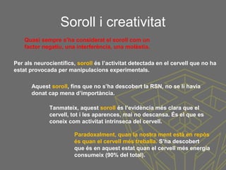 Soroll i creativitat
Tanmateix, aquest soroll és l’evidència més clara que el
cervell, tot i les aparences, mai no descansa. És el que es
coneix com activitat intrínseca del cervell.
Per als neurocientífics, soroll és l’activitat detectada en el cervell que no ha
estat provocada per manipulacions experimentals.
Aquest soroll, fins que no s’ha descobert la RSN, no se li havia
donat cap mena d’importància.
Paradoxalment, quan la nostra ment està en repòs
és quan el cervell més treballa. S’ha descobert
que és en aquest estat quan el cervell més energia
consumeix (90% del total).
Quasi sempre s’ha considerat el soroll com un
factor negatiu, una interferència, una molèstia.
 