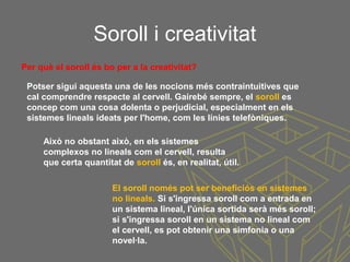 Soroll i creativitat
Això no obstant això, en els sistemes
complexos no lineals com el cervell, resulta
que certa quantitat de soroll és, en realitat, útil.
Per què el soroll és bo per a la creativitat?
Potser sigui aquesta una de les nocions més contraintuitives que
cal comprendre respecte al cervell. Gairebé sempre, el soroll es
concep com una cosa dolenta o perjudicial, especialment en els
sistemes lineals ideats per l'home, com les línies telefòniques.
El soroll només pot ser beneficiós en sistemes
no lineals. Si s'ingressa soroll com a entrada en
un sistema lineal, l'única sortida serà més soroll;
si s'ingressa soroll en un sistema no lineal com
el cervell, es pot obtenir una simfonia o una
novel·la.
 