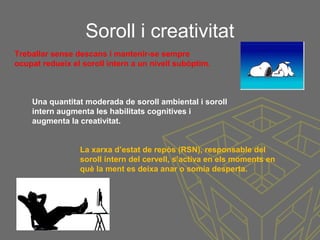 Soroll i creativitat
Treballar sense descans i mantenir-se sempre
ocupat redueix el soroll intern a un nivell subòptim.
Una quantitat moderada de soroll ambiental i soroll
intern augmenta les habilitats cognitives i
augmenta la creativitat.
La xarxa d’estat de repòs (RSN), responsable del
soroll intern del cervell, s’activa en els moments en
què la ment es deixa anar o somia desperta.
 