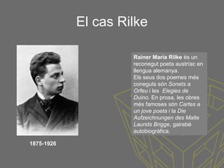El cas Rilke
Rainer Maria Rilke és un
reconegut poeta austríac en
llengua alemanya.
Els seus dos poemes més
coneguts són Sonets a
Orfeu i les Elegies de
Duino. En prosa, les obres
més famoses són Cartes a
un jove poeta i la Die
Aufzeichnungen des Malte
Laurids Brigge, gairebé
autobiogràfica.
1875-1926
 