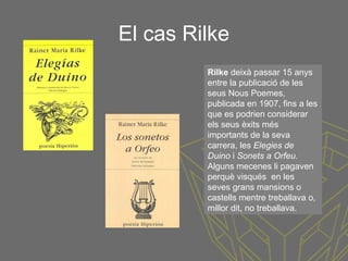 El cas Rilke
Rilke deixà passar 15 anys
entre la publicació de les
seus Nous Poemes,
publicada en 1907, fins a les
que es podrien considerar
els seus èxits més
importants de la seva
carrera, les Elegies de
Duino i Sonets a Orfeu.
Alguns mecenes li pagaven
perquè visqués en les
seves grans mansions o
castells mentre treballava o,
millor dit, no treballava.
 