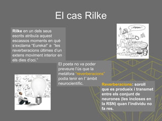 El cas Rilke
Rilke en un dels seus
escrits atribuïa aquest
escassos moments en què
s’exclama “Eureka!” a “les
reverberacions últimes d’un
extens moviment interior en
els dies d’oci.”
El poeta no va poder
preveure l’ús que la
metàfora “reverberacions”
podia tenir en l’`àmbit
neurocientífic. Reverberacions: soroll
que es produeix i transmet
entre els conjunt de
neurones (les incloses en
la RSN) quan l’individu no
fa res.
 