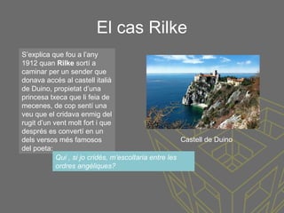 El cas Rilke
S’explica que fou a l’any
1912 quan Rilke sortí a
caminar per un sender que
donava accés al castell italià
de Duino, propietat d’una
princesa txeca que li feia de
mecenes, de cop sentí una
veu que el cridava enmig del
rugit d’un vent molt fort i que
després es convertí en un
dels versos més famosos
del poeta:
Qui , si jo cridés, m’escoltaria entre les
ordres angèliques?
Castell de Duino
 
