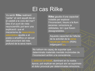 El cas Rilke
Va sentir Rilke realment
“parlar” al vent aquell dia en
el castell a la vora del mar?
Des d’un punt de vista
neurocientífic pot tenir una
explicació: que el
mecanisme de ressonància
estocàstica ajudés a al
poeta a amplifica un senyal
dèbil provinent del més
profund de la seva ment.
Rilke gaudia d’una capacitat
notable per explorar
l’inconscient, treure a la llum
escenes i emocions ja
oblidades, tot i que fossin
desagradables.
Aquesta capacitat és l’efecte
de la activitat de la xarxa
neural per defecte (RSN)
mitjançant l’oci.
No tothom és capaç de suportar que
determinats materials mentals incòmodes de
l’inconscient arribin a la consciència.
L’addicció al treball, dominant en la nostra
època, pot explicar-se perquè així se suprimeix
el dolor provocat per determinades emocions.
 