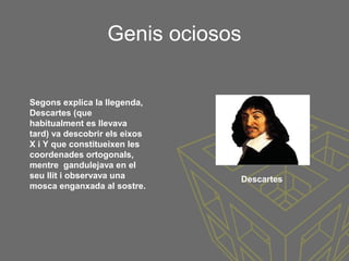 Genis ociosos
Segons explica la llegenda,
Descartes (que
habitualment es llevava
tard) va descobrir els eixos
X i Y que constitueixen les
coordenades ortogonals,
mentre gandulejava en el
seu llit i observava una
mosca enganxada al sostre.
Descartes
 