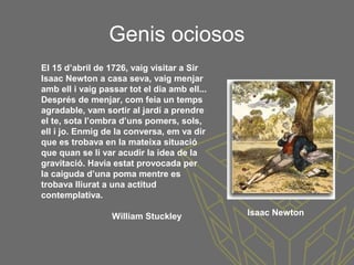 Genis ociosos
El 15 d’abril de 1726, vaig visitar a Sir
Isaac Newton a casa seva, vaig menjar
amb ell i vaig passar tot el dia amb ell...
Després de menjar, com feia un temps
agradable, vam sortir al jardí a prendre
el te, sota l’ombra d’uns pomers, sols,
ell i jo. Enmig de la conversa, em va dir
que es trobava en la mateixa situació
que quan se li var acudir la idea de la
gravitació. Havia estat provocada per
la caiguda d’una poma mentre es
trobava lliurat a una actitud
contemplativa.
William Stuckley Isaac Newton
 