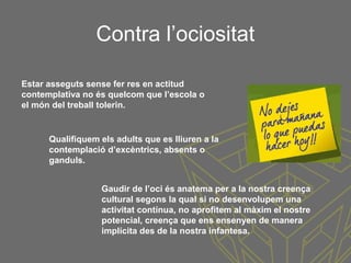 Contra l’ociositat
Estar asseguts sense fer res en actitud
contemplativa no és quelcom que l’escola o
el món del treball tolerin.
Qualifiquem els adults que es lliuren a la
contemplació d’excèntrics, absents o
ganduls.
Gaudir de l’oci és anatema per a la nostra creença
cultural segons la qual si no desenvolupem una
activitat contínua, no aprofitem al màxim el nostre
potencial, creença que ens ensenyen de manera
implícita des de la nostra infantesa.
 