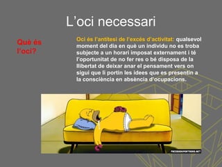 L’oci necessari
Oci és l’antítesi de l’excés d’activitat: qualsevol
moment del dia en què un individu no es troba
subjecte a un horari imposat externament i té
l’oportunitat de no fer res o bé disposa de la
llibertat de deixar anar el pensament vers on
sigui que li portin les idees que es presentin a
la consciència en absència d’ocupacions.
Què és
l’oci?
 