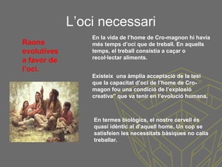 L’oci necessari
Raons
evolutives
a favor de
l’oci.
En la vida de l’home de Cro-magnon hi havia
més temps d’oci que de treball. En aquells
temps, el treball consistia a caçar o
recol·lectar aliments.
Existeix una àmplia acceptació de la tesi
que la capacitat d’oci de l’home de Cro-
magon fou una condició de l’explosió
creativa” que va tenir en l’evolució humana.
En termes biològics, el nostre cervell és
quasi idèntic al d’aquell home. Un cop se
satisfeien les necessitats bàsiques no calia
treballar.
 