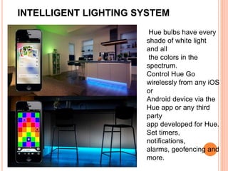 INTELLIGENT LIGHTING SYSTEM
Hue bulbs have every
shade of white light
and all
the colors in the
spectrum.
Control Hue Go
wirelessly from any iOS
or
Android device via the
Hue app or any third
party
app developed for Hue.
Set timers,
notifications,
alarms, geofencing and
more.
 