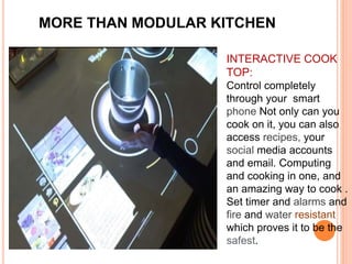 MORE THAN MODULAR KITCHEN
INTERACTIVE COOK
TOP:
Control completely
through your smart
phone Not only can you
cook on it, you can also
access recipes, your
social media accounts
and email. Computing
and cooking in one, and
an amazing way to cook .
Set timer and alarms and
fire and water resistant
which proves it to be the
safest.
 