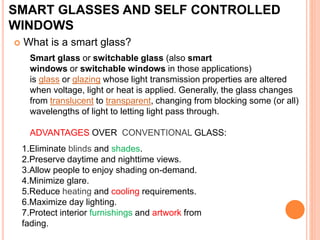 SMART GLASSES AND SELF CONTROLLED
WINDOWS
 What is a smart glass?
Smart glass or switchable glass (also smart
windows or switchable windows in those applications)
is glass or glazing whose light transmission properties are altered
when voltage, light or heat is applied. Generally, the glass changes
from translucent to transparent, changing from blocking some (or all)
wavelengths of light to letting light pass through.
ADVANTAGES OVER CONVENTIONAL GLASS:
1.Eliminate blinds and shades.
2.Preserve daytime and nighttime views.
3.Allow people to enjoy shading on-demand.
4.Minimize glare.
5.Reduce heating and cooling requirements.
6.Maximize day lighting.
7.Protect interior furnishings and artwork from
fading.
 