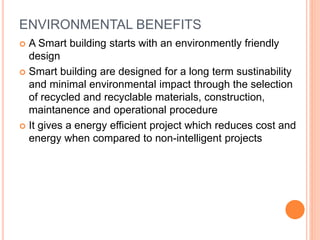 ENVIRONMENTAL BENEFITS
 A Smart building starts with an environmently friendly
design
 Smart building are designed for a long term sustinability
and minimal environmental impact through the selection
of recycled and recyclable materials, construction,
maintanence and operational procedure
 It gives a energy efficient project which reduces cost and
energy when compared to non-intelligent projects
 