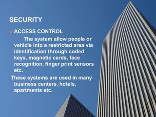 SECURITY
 ACCESS CONTROL
The system allow people or
vehicle into a restricted area via
identification through coded
keys, magnetic cards, face
recognition, finger print sensors
etc.
These systems are used in many
business centers, hotels,
apartments etc.
 