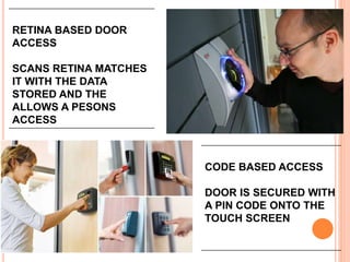 RETINA BASED DOOR
ACCESS
SCANS RETINA MATCHES
IT WITH THE DATA
STORED AND THE
ALLOWS A PESONS
ACCESS
CODE BASED ACCESS
DOOR IS SECURED WITH
A PIN CODE ONTO THE
TOUCH SCREEN
 