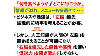▪ ビジネスや勉強は、「左脳」優先
論理的に物事を考えることが必要。
▪ しかし、人工知能が人間の「左脳」を
置き換えることが可能になり、
「右脳を優先した感性や感情」を使い
「仮説力」を研ぎ澄ますしかない。
情報が溢れ、メニューも多過ぎて・・・
「何を食べようか」「どこに行こうか」
 
