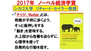 シカゴ大学 リチャード・セイラ―教授
▪ 「ナッジ、Nudge」とは、
母親が子供に歩くよう、
そっと後押しをする
「動き」を意味する。
大上段から改善を迫らずに、
心理学を使って
自発的な行動を促す。
2017年 ノーベル経済学賞
 