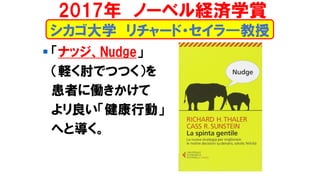 シカゴ大学 リチャード・セイラ―教授
▪ 「ナッジ、Nudge」
（軽く肘でつつく）を
患者に働きかけて
よリ良い「健康行動」
へと導く。
2017年 ノーベル経済学賞
 