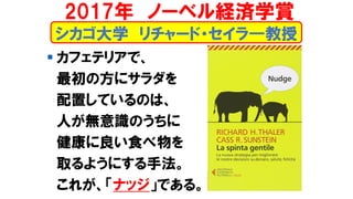 シカゴ大学 リチャード・セイラ―教授
▪ カフェテリアで、
最初の方にサラダを
配置しているのは、
人が無意識のうちに
健康に良い食べ物を
取るようにする手法。
これが、「ナッジ」である。
2017年 ノーベル経済学賞
 