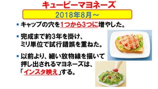 ▪ キャップの穴を1つから3つに増やした。
▪ 完成まで約3年を掛け、
ミリ単位で試行錯誤を重ねた。
▪ 以前より、細い放物線を描いて
押し出されるマヨネーズは、
「インスタ映え」する。
2018年8月～
キューピーマヨネーズ
 