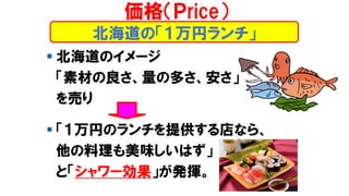 北海道の「１万円ランチ」
▪ 北海道のイメージ
「素材の良さ、量の多さ、安さ」
を売り
▪ 「１万円のランチを提供する店なら、
他の料理も美味しいはず」
と「シャワー効果」が発揮。
価格（Ｐrice）
 