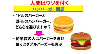 ハンバーガー問題
▪ 1ドルのバーガーと
2ドルのハンバーガー、
どちらを選びますか？
▪ 約半数の人はバーガーを選び
残りはダブルバーガーを選ぶ
人間はウソを付く
 