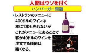 ハンバーガー問題
▪ レストランのメニューに
400ドルのワインは
年に1本も売れないが
これがメニューにあることで
客が40ドルのワインを
注文する傾向は
強くなる。
人間はウソを付く
 